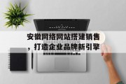 安徽网络网站搭建销售,打造企业品牌新引擎 安徽网络网站搭建销售,打造企业品牌新引擎
