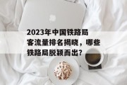 2023年中国铁路局客流量排名揭晓，哪些铁路局脱颖而出？