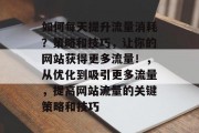 如何每天提升流量消耗?策略和技巧,让你的网站获得更多流量!,从优化到吸引更多流量,提高网站流量的关键策略和技巧 如何每天提升流量消耗?策略和技巧,让你的网站获得更多流量!,从优化到吸引更多流量,提高网站流量的关键策略和技巧