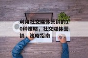 利用社交媒体营销的10种策略,社交媒体营销,策略指南 利用社交媒体营销的10种策略,社交媒体营销,策略指南