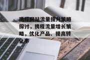 携程网站流量提升策略探讨,携程流量增长策略,优化产品、提高转化率 携程网站流量提升策略探讨,携程流量增长策略,优化产品、提高转化率