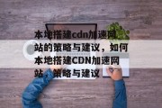 本地搭建cdn加速网站的策略与建议,如何本地搭建CDN加速网站,策略与建议 本地搭建cdn加速网站的策略与建议,如何本地搭建CDN加速网站,策略与建议