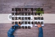 后宫甄嬛传,如何打造优雅的后宫游戏策略,后宫风云攻略,如何设计精美的策略来提升后宫的游戏体验 后宫甄嬛传,如何打造优雅的后宫游戏策略,后宫风云攻略,如何设计精美的策略来提升后宫的游戏体验