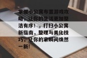 掌握小公寓布置游戏攻略，让你的生活更加整洁有序！，打扫小公寓新指南，整理与美化技巧，让你的家瞬间焕然一新!