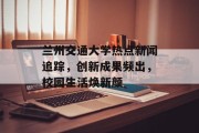 兰州交通大学热点新闻追踪,创新成果频出,校园生活焕新颜 兰州交通大学热点新闻追踪,创新成果频出,校园生活焕新颜