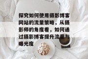 探究如何使用摄影博客网站的流量策略,从摄影师的角度看,如何通过摄影博客提升流量与曝光度 探究如何使用摄影博客网站的流量策略,从摄影师的角度看,如何通过摄影博客提升流量与曝光度