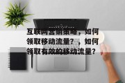 互联网营销策略,如何领取移动流量?,如何领取有效的移动流量? 互联网营销策略,如何领取移动流量?,如何领取有效的移动流量?