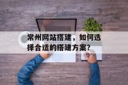 常州网站搭建,如何选择合适的搭建方案? 常州网站搭建,如何选择合适的搭建方案?