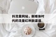 抖流量网站,新媒体时代的流量红利新渠道 抖流量网站,新媒体时代的流量红利新渠道