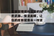 皮肤管理提升流量的秘密武器,保湿面膜,让你的皮肤就像水一样紧致 皮肤管理提升流量的秘密武器,保湿面膜,让你的皮肤就像水一样紧致
