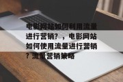 电影网站如何利用流量进行营销?,电影网站如何使用流量进行营销? 流量营销策略 电影网站如何利用流量进行营销?,电影网站如何使用流量进行营销? 流量营销策略