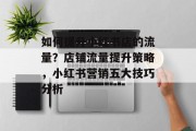 如何提升小红书店的流量?店铺流量提升策略,小红书营销五大技巧分析 如何提升小红书店的流量?店铺流量提升策略,小红书营销五大技巧分析