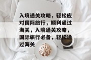 入境通关攻略，轻松应对国际旅行，顺利通过海关，入境通关攻略，国际旅行必备，轻松通过海关
