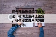 提升移动流量阈值的方法,移动流量阈值设定,如何提高用户活跃度和转化率? 提升移动流量阈值的方法,移动流量阈值设定,如何提高用户活跃度和转化率?