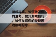 游戏攻略,如何激发你的潜力,提升游戏技巧,如何发掘你的潜能游戏策略分享 游戏攻略,如何激发你的潜力,提升游戏技巧,如何发掘你的潜能游戏策略分享