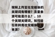 视频上传至社交媒体的关键词有哪些?流量来源可能是什么?,10个关键关键词,如何吸引并利用社交媒体流量来源? 视频上传至社交媒体的关键词有哪些?流量来源可能是什么?,10个关键关键词,如何吸引并利用社交媒体流量来源?