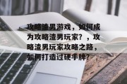 攻略渣男游戏，如何成为攻略渣男玩家？，攻略渣男玩家攻略之路，如何打造过硬手牌？