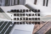 拼多多流量提升不起来，原因分析与解决方案，拼多多流量如何提升？问题解析与应对策略