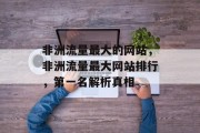 非洲流量最大的网站,非洲流量最大网站排行,第一名解析真相 非洲流量最大的网站,非洲流量最大网站排行,第一名解析真相