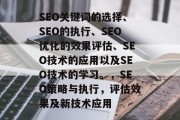 SEO关键词的选择、SEO的执行、SEO优化的效果评估、SEO技术的应用以及SEO技术的学习。,SEO策略与执行,评估效果及新技术应用 SEO关键词的选择、SEO的执行、SEO优化的效果评估、SEO技术的应用以及SEO技术的学习。,SEO策略与执行,评估效果及新技术应用