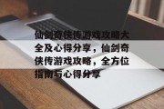 仙剑奇侠传游戏攻略大全及心得分享，仙剑奇侠传游戏攻略，全方位指南与心得分享