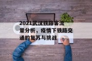 2021武汉铁路客流量分析,疫情下铁路交通的复苏与挑战 2021武汉铁路客流量分析,疫情下铁路交通的复苏与挑战