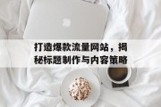 打造爆款流量网站,揭秘标题制作与内容策略 打造爆款流量网站,揭秘标题制作与内容策略