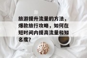 旅游提升流量的方法,爆款旅行攻略,如何在短时间内提高流量和知名度? 旅游提升流量的方法,爆款旅行攻略,如何在短时间内提高流量和知名度?