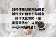 如何使用谷歌网站排名插件提升搜索引擎排名，如何优化SEO（搜索引擎优化）以提升Google网站排名？