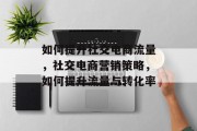 如何提升社交电商流量,社交电商营销策略,如何提升流量与转化率 如何提升社交电商流量,社交电商营销策略,如何提升流量与转化率