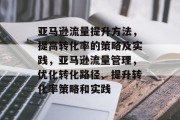 亚马逊流量提升方法,提高转化率的策略及实践,亚马逊流量管理,优化转化路径、提升转化率策略和实践 亚马逊流量提升方法,提高转化率的策略及实践,亚马逊流量管理,优化转化路径、提升转化率策略和实践