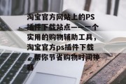 淘宝官方网站上的PS插件下载站点——一个实用的购物辅助工具,淘宝官方ps插件下载,帮你节省购物时间神器 淘宝官方网站上的PS插件下载站点——一个实用的购物辅助工具,淘宝官方ps插件下载,帮你节省购物时间神器
