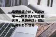 享受野炊之旅,游戏攻略——探索美好的野趣世界,乐趣无限!探险新奇的野外世界 享受野炊之旅,游戏攻略——探索美好的野趣世界,乐趣无限!探险新奇的野外世界