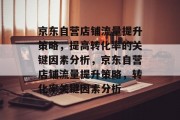 京东自营店铺流量提升策略，提高转化率的关键因素分析，京东自营店铺流量提升策略，转化率关键因素分析