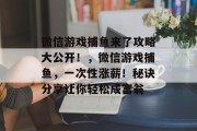 微信游戏捕鱼来了攻略大公开！，微信游戏捕鱼，一次性涨薪！秘诀分享让你轻松成富翁