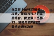保卫萝卜丛林12通关攻略,策略与技巧的完美结合,保卫萝卜丛林12,策略与技巧的完美结合通关攻略 保卫萝卜丛林12通关攻略,策略与技巧的完美结合,保卫萝卜丛林12,策略与技巧的完美结合通关攻略