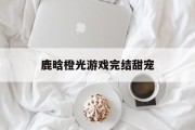 鹿晗橙光游戏完结甜宠 鹿晗橙光游戏完结甜宠