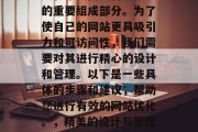 在当今的数字化世界中,网站优化已经成为企业和个人网络营销策略的重要组成部分。为了使自己的网站更具吸引力和可访问性,我们需要对其进行精心的设计和管理。以下是一些具体的步骤和建议,帮助您进行有效的网站优化。,精美的设计与管理,提升网站吸引力与可访问性的关键步骤与建议 在当今的数字化世界中,网站优化已经成为企业和个人网络营销策略的重要组成部分。为了使自己的网站更具吸引力和可访问性,我们需要对其进行精心的设计和管理。以下是一些具体的步骤和建议,帮助您进行有效的网站优化。,精美的设计与管理,提升网站吸引力与可访问性的关键步骤与建议