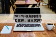 2017年视频网站排名解析,谁主沉浮? 2017年视频网站排名解析,谁主沉浮?