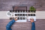 如何登录分享流量网站?,如何利用社交媒体进行广告投放? 如何登录分享流量网站?,如何利用社交媒体进行广告投放?