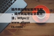 插件网站地址如何获取,插件网站地址获取方法,https://www.aliyuncs.com/ 插件网站地址如何获取,插件网站地址获取方法,https://www.aliyuncs.com/