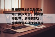 黑暗荒野2通关故事攻略,步步为营,勇闯黑暗世界,黑暗荒野2,步步为营的通关故事攻略 黑暗荒野2通关故事攻略,步步为营,勇闯黑暗世界,黑暗荒野2,步步为营的通关故事攻略