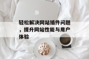 轻松解决网站插件问题,提升网站性能与用户体验 轻松解决网站插件问题,提升网站性能与用户体验
