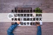 无需流量的优惠券网站,让购物更便捷,网购不再难!隐藏优惠券大公开,轻松节省购物! 无需流量的优惠券网站,让购物更便捷,网购不再难!隐藏优惠券大公开,轻松节省购物!