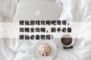 修仙游戏攻略吧哥哥,攻略全攻略,新手必备修仙必备教程! 修仙游戏攻略吧哥哥,攻略全攻略,新手必备修仙必备教程!