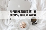如何提升直播流量?直播技巧,吸引更多观众! 如何提升直播流量?直播技巧,吸引更多观众!