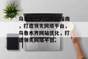 乌鲁木齐网站优化指南,打造领先网络平台,乌鲁木齐网站优化,打造领先网络平台。 乌鲁木齐网站优化指南,打造领先网络平台,乌鲁木齐网站优化,打造领先网络平台。