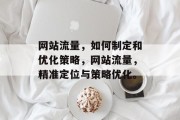 网站流量,如何制定和优化策略,网站流量,精准定位与策略优化。 网站流量,如何制定和优化策略,网站流量,精准定位与策略优化。