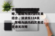 消消乐114关通关攻略,策略与技巧的完美结合,消消乐114关,策略与技巧的完美结合通关攻略 消消乐114关通关攻略,策略与技巧的完美结合,消消乐114关,策略与技巧的完美结合通关攻略