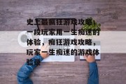 史上最疯狂游戏攻略,一段玩家用一生痴迷的体验,痴狂游戏攻略,玩家一生痴迷的游戏体验录 史上最疯狂游戏攻略,一段玩家用一生痴迷的体验,痴狂游戏攻略,玩家一生痴迷的游戏体验录